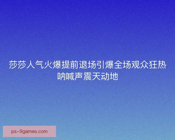 莎莎人气火爆提前退场引爆全场观众狂热呐喊声震天动地