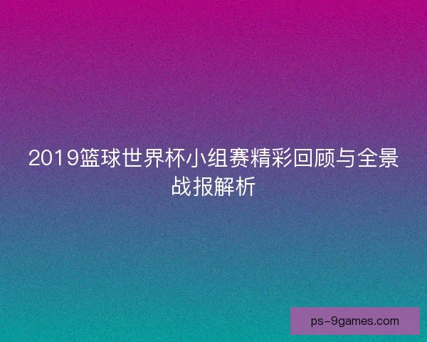2019篮球世界杯小组赛精彩回顾与全景战报解析