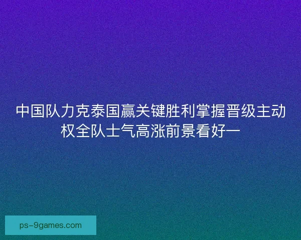 中国队力克泰国赢关键胜利掌握晋级主动权全队士气高涨前景看好一