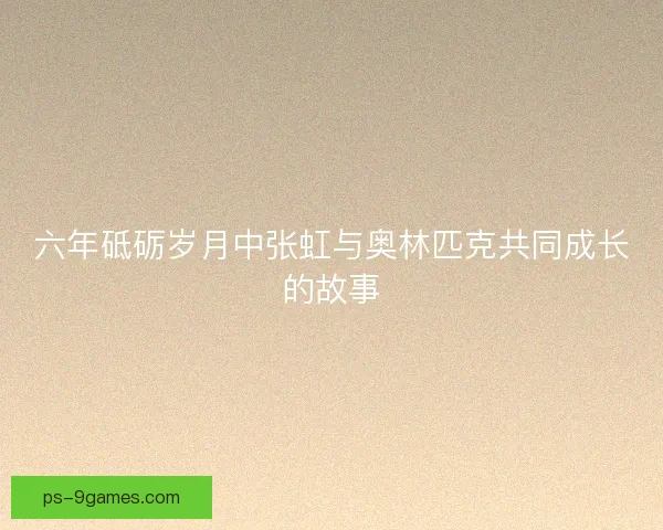 六年砥砺岁月中张虹与奥林匹克共同成长的故事 六年砥砺岁月中张虹与奥林匹克共同成长的故事