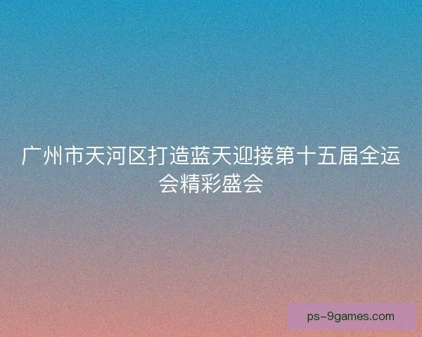 广州市天河区打造蓝天迎接第十五届全运会精彩盛会 广州市天河区打造蓝天迎接第十五届全运会精彩盛会