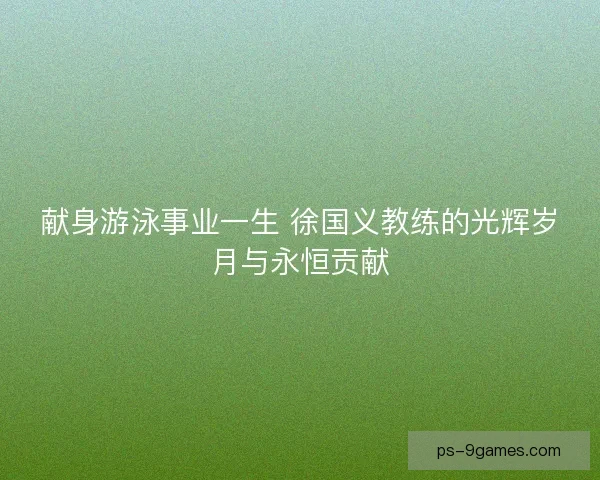 献身游泳事业一生 徐国义教练的光辉岁月与永恒贡献 献身游泳事业一生 徐国义教练的光辉岁月与永恒贡献