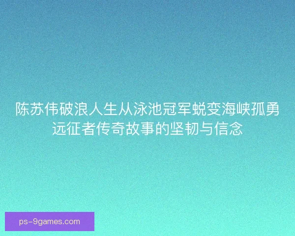 陈苏伟破浪人生从泳池冠军蜕变海峡孤勇远征者传奇故事的坚韧与信念