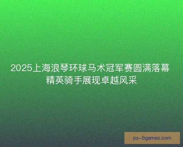 2025上海浪琴环球马术冠军赛圆满落幕 精英骑手展现卓越风采
