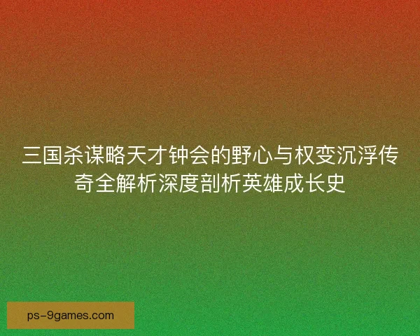 三国杀谋略天才钟会的野心与权变沉浮传奇全解析深度剖析英雄成长史