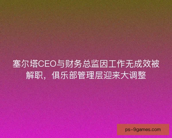 塞尔塔CEO与财务总监因工作无成效被解职，俱乐部管理层迎来大调整