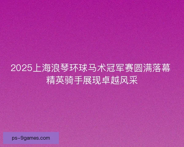 2025上海浪琴环球马术冠军赛圆满落幕 精英骑手展现卓越风采