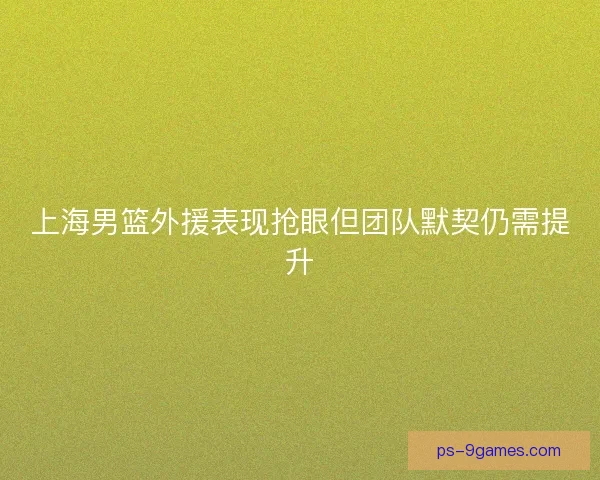 上海男篮外援表现抢眼但团队默契仍需提升