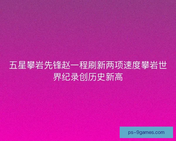五星攀岩先锋赵一程刷新两项速度攀岩世界纪录创历史新高