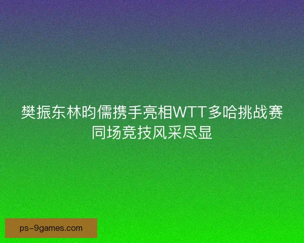 樊振东林昀儒携手亮相WTT多哈挑战赛同场竞技风采尽显