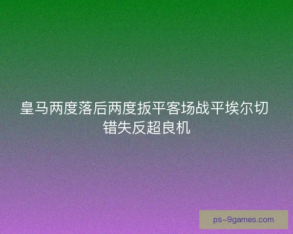 皇马两度落后两度扳平客场战平埃尔切 错失反超良机 皇马两度落后两度扳平客场战平埃尔切 错失反超良机