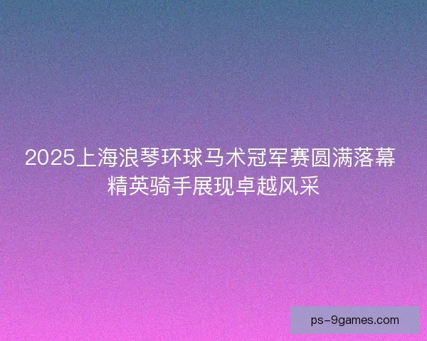 2025上海浪琴环球马术冠军赛圆满落幕 精英骑手展现卓越风采