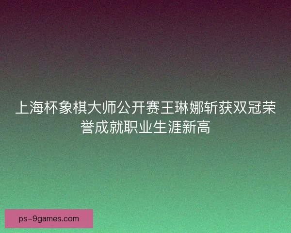 上海杯象棋大师公开赛王琳娜斩获双冠荣誉成就职业生涯新高 上海杯象棋大师公开赛王琳娜斩获双冠荣誉成就职业生涯新高