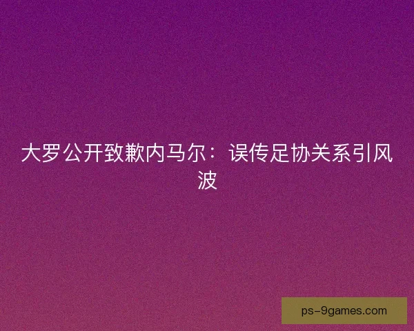 大罗公开致歉内马尔：误传足协关系引风波