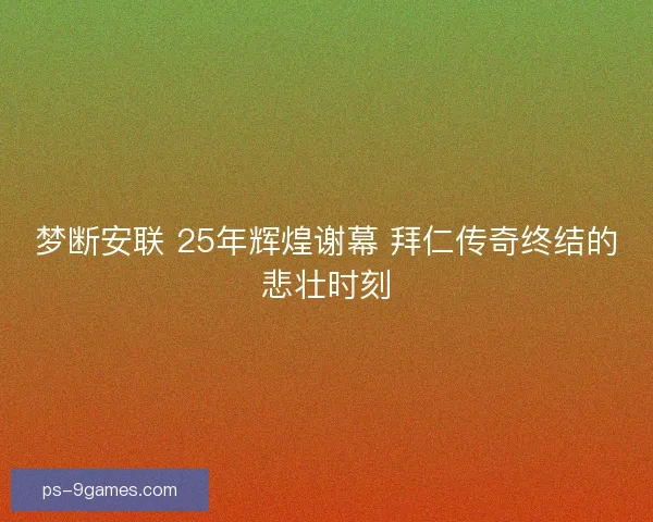 梦断安联 25年辉煌谢幕 拜仁传奇终结的悲壮时刻 梦断安联 25年辉煌谢幕 拜仁传奇终结的悲壮时刻