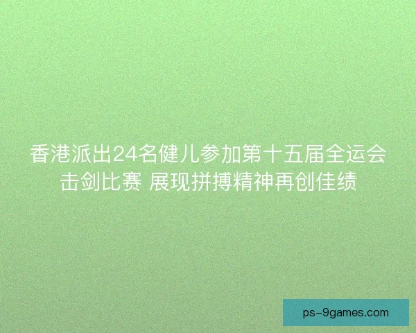 香港派出24名健儿参加第十五届全运会击剑比赛 展现拼搏精神再创佳绩 香港派出24名健儿参加第十五届全运会击剑比赛 展现拼搏精神再创佳绩