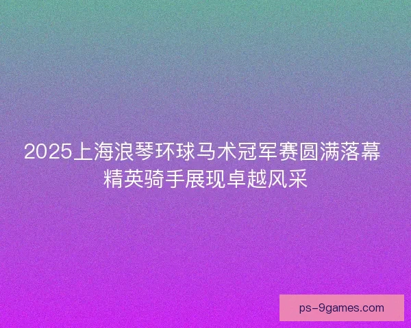 2025上海浪琴环球马术冠军赛圆满落幕 精英骑手展现卓越风采 2025上海浪琴环球马术冠军赛圆满落幕 精英骑手展现卓越风采
