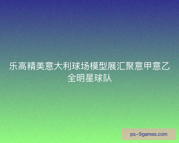 乐高精美意大利球场模型展汇聚意甲意乙全明星球队 乐高精美意大利球场模型展汇聚意甲意乙全明星球队