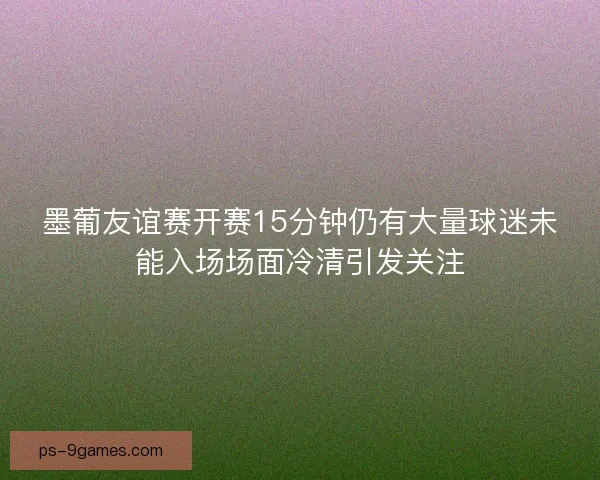 墨葡友谊赛开赛15分钟仍有大量球迷未能入场场面冷清引发关注