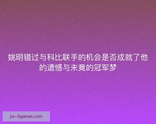 姚明错过与科比联手的机会是否成就了他的遗憾与未竟的冠军梦