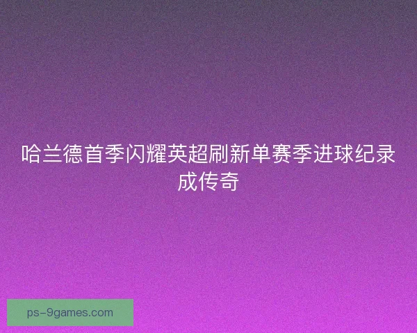 哈兰德首季闪耀英超刷新单赛季进球纪录成传奇