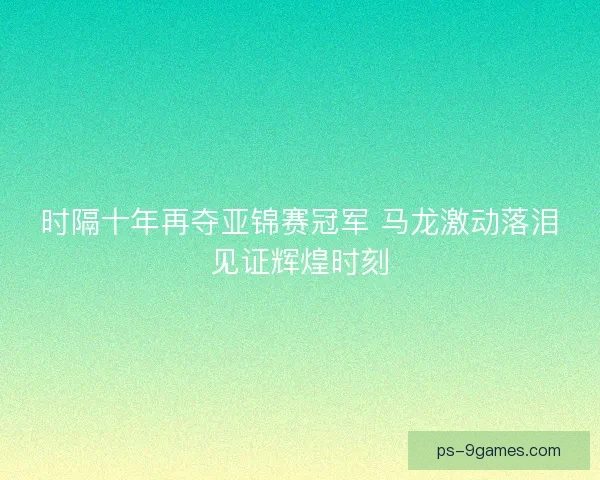 时隔十年再夺亚锦赛冠军 马龙激动落泪见证辉煌时刻
