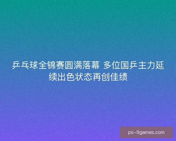 乒乓球全锦赛圆满落幕 多位国乒主力延续出色状态再创佳绩