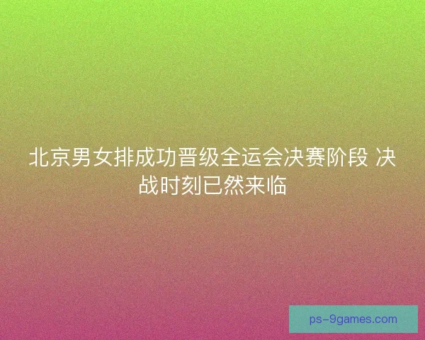 北京男女排成功晋级全运会决赛阶段 决战时刻已然来临
