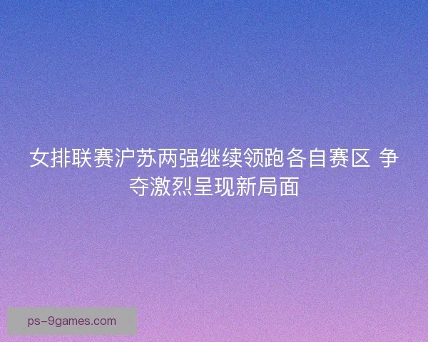 女排联赛沪苏两强继续领跑各自赛区 争夺激烈呈现新局面