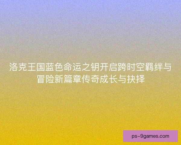 洛克王国蓝色命运之钥开启跨时空羁绊与冒险新篇章传奇成长与抉择